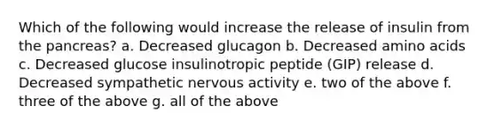 Which of the following would increase the release of insulin from the pancreas? a. Decreased glucagon b. Decreased amino acids c. Decreased glucose insulinotropic peptide (GIP) release d. Decreased sympathetic nervous activity e. two of the above f. three of the above g. all of the above