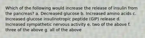 Which of the following would increase the release of insulin from the pancreas? a. Decreased glucose b. Increased amino acids c. Increased glucose insulinotropic peptide (GIP) release d. Increased sympathetic nervous activity e. two of the above f. three of the above g. all of the above