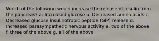 Which of the following would increase the release of insulin from the pancreas? a. Increased glucose b. Decreased amino acids c. Decreased glucose insulinotropic peptide (GIP) release d. Increased parasympathetic nervous activity e. two of the above f. three of the above g. all of the above