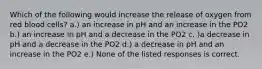 Which of the following would increase the release of oxygen from red blood cells? a.) an increase in pH and an increase in the PO2 b.) an increase in pH and a decrease in the PO2 c. )a decrease in pH and a decrease in the PO2 d.) a decrease in pH and an increase in the PO2 e.) None of the listed responses is correct.