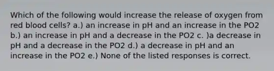 Which of the following would increase the release of oxygen from red blood cells? a.) an increase in pH and an increase in the PO2 b.) an increase in pH and a decrease in the PO2 c. )a decrease in pH and a decrease in the PO2 d.) a decrease in pH and an increase in the PO2 e.) None of the listed responses is correct.