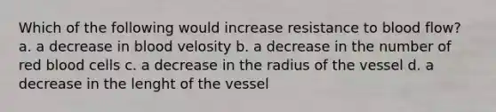 Which of the following would increase resistance to blood flow? a. a decrease in blood velosity b. a decrease in the number of red blood cells c. a decrease in the radius of the vessel d. a decrease in the lenght of the vessel