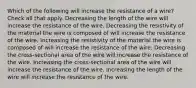 Which of the following will increase the resistance of a wire? Check all that apply. Decreasing the length of the wire will increase the resistance of the wire. Decreasing the resistivity of the material the wire is composed of will increase the resistance of the wire. Increasing the resistivity of the material the wire is composed of will increase the resistance of the wire. Decreasing the cross-sectional area of the wire will increase the resistance of the wire. Increasing the cross-sectional area of the wire will increase the resistance of the wire. Increasing the length of the wire will increase the resistance of the wire.