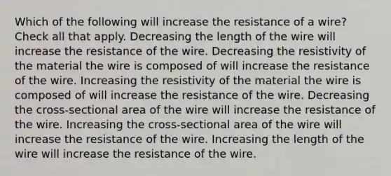 Which of the following will increase the resistance of a wire? Check all that apply. Decreasing the length of the wire will increase the resistance of the wire. Decreasing the resistivity of the material the wire is composed of will increase the resistance of the wire. Increasing the resistivity of the material the wire is composed of will increase the resistance of the wire. Decreasing the cross-sectional area of the wire will increase the resistance of the wire. Increasing the cross-sectional area of the wire will increase the resistance of the wire. Increasing the length of the wire will increase the resistance of the wire.