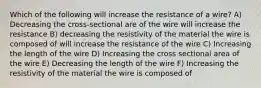 Which of the following will increase the resistance of a wire? A) Decreasing the cross-sectional are of the wire will increase the resistance B) decreasing the resistivity of the material the wire is composed of will increase the resistance of the wire C) Increasing the length of the wire D) Increasing the cross sectional area of the wire E) Decreasing the length of the wire F) Increasing the resistivity of the material the wire is composed of