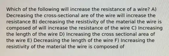 Which of the following will increase the resistance of a wire? A) Decreasing the cross-sectional are of the wire will increase the resistance B) decreasing the resistivity of the material the wire is composed of will increase the resistance of the wire C) Increasing the length of the wire D) Increasing the cross sectional area of the wire E) Decreasing the length of the wire F) Increasing the resistivity of the material the wire is composed of