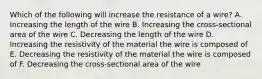 Which of the following will increase the resistance of a wire? A. Increasing the length of the wire B. Increasing the cross-sectional area of the wire C. Decreasing the length of the wire D. Increasing the resistivity of the material the wire is composed of E. Decreasing the resistivity of the material the wire is composed of F. Decreasing the cross-sectional area of the wire