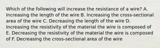 Which of the following will increase the resistance of a wire? A. Increasing the length of the wire B. Increasing the cross-sectional area of the wire C. Decreasing the length of the wire D. Increasing the resistivity of the material the wire is composed of E. Decreasing the resistivity of the material the wire is composed of F. Decreasing the cross-sectional area of the wire