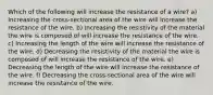 Which of the following will increase the resistance of a wire? a) Increasing the cross-sectional area of the wire will increase the resistance of the wire. b) Increasing the resistivity of the material the wire is composed of will increase the resistance of the wire. c) Increasing the length of the wire will increase the resistance of the wire. d) Decreasing the resistivity of the material the wire is composed of will increase the resistance of the wire. e) Decreasing the length of the wire will increase the resistance of the wire. f) Decreasing the cross-sectional area of the wire will increase the resistance of the wire.