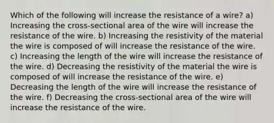 Which of the following will increase the resistance of a wire? a) Increasing the cross-sectional area of the wire will increase the resistance of the wire. b) Increasing the resistivity of the material the wire is composed of will increase the resistance of the wire. c) Increasing the length of the wire will increase the resistance of the wire. d) Decreasing the resistivity of the material the wire is composed of will increase the resistance of the wire. e) Decreasing the length of the wire will increase the resistance of the wire. f) Decreasing the cross-sectional area of the wire will increase the resistance of the wire.