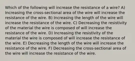 Which of the following will increase the resistance of a wire? A) Increasing the cross-sectional area of the wire will increase the resistance of the wire. B) Increasing the length of the wire will increase the resistance of the wire. C) Decreasing the resistivity of the material the wire is composed of will increase the resistance of the wire. D) Increasing the resistivity of the material the wire is composed of will increase the resistance of the wire. E) Decreasing the length of the wire will increase the resistance of the wire. F) Decreasing the cross-sectional area of the wire will increase the resistance of the wire.