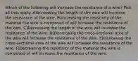 Which of the following will increase the resistance of a wire? Pick all that apply. A)Increasing the length of the wire will increase the resistance of the wire. B)Increasing the resistivity of the material the wire is composed of will increase the resistance of the wire. C)Decreasing the length of the wire will increase the resistance of the wire. D)Decreasing the cross-sectional area of the wire will increase the resistance of the wire. E)Increasing the cross-sectional area of the wire will increase the resistance of the wire. F)Decreasing the resistivity of the material the wire is composed of will increase the resistance of the wire.