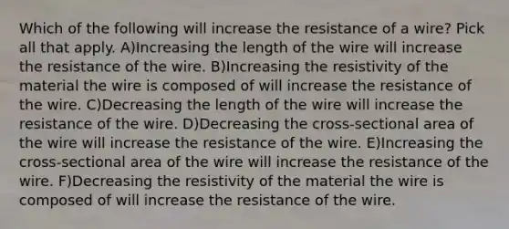 Which of the following will increase the resistance of a wire? Pick all that apply. A)Increasing the length of the wire will increase the resistance of the wire. B)Increasing the resistivity of the material the wire is composed of will increase the resistance of the wire. C)Decreasing the length of the wire will increase the resistance of the wire. D)Decreasing the cross-sectional area of the wire will increase the resistance of the wire. E)Increasing the cross-sectional area of the wire will increase the resistance of the wire. F)Decreasing the resistivity of the material the wire is composed of will increase the resistance of the wire.