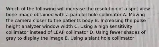 Which of the following will increase the resolution of a spot view bone image obtained with a parallel hole collimator A. Moving the camera closer to the patients body B. Increasing the pulse height analyzer window width C. Using a high sensitivity collimator instead of LEAP collimator D. Using fewer shades of gray to display the image E. Using a slant hole collimator