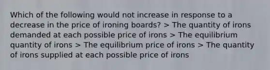 Which of the following would not increase in response to a decrease in the price of ironing boards? > The quantity of irons demanded at each possible price of irons > The equilibrium quantity of irons > The equilibrium price of irons > The quantity of irons supplied at each possible price of irons