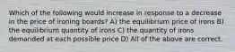 Which of the following would increase in response to a decrease in the price of ironing boards? A) the equilibrium price of irons B) the equilibrium quantity of irons C) the quantity of irons demanded at each possible price D) All of the above are correct.