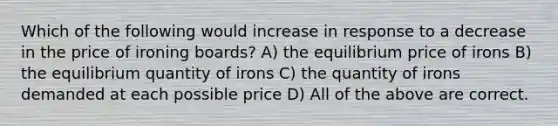 Which of the following would increase in response to a decrease in the price of ironing boards? A) the equilibrium price of irons B) the equilibrium quantity of irons C) the quantity of irons demanded at each possible price D) All of the above are correct.