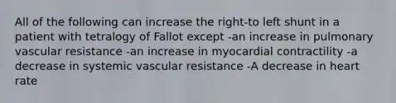 All of the following can increase the right-to left shunt in a patient with tetralogy of Fallot except -an increase in pulmonary vascular resistance -an increase in myocardial contractility -a decrease in systemic vascular resistance -A decrease in heart rate