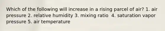 Which of the following will increase in a rising parcel of air?​ 1. ​air pressure 2. ​relative humidity 3. ​mixing ratio ​ 4. saturation vapor pressure 5. ​air temperature