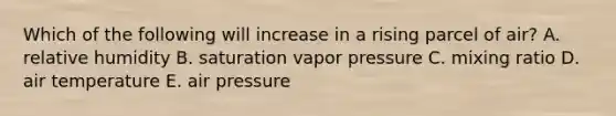 Which of the following will increase in a rising parcel of air?​ ​A. relative humidity ​B. saturation vapor pressure C. ​mixing ratio ​D. air temperature ​E. air pressure