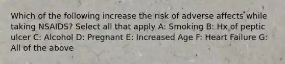 Which of the following increase the risk of adverse affects while taking NSAIDS? Select all that apply A: Smoking B: Hx of peptic ulcer C: Alcohol D: Pregnant E: Increased Age F: Heart Failure G: All of the above