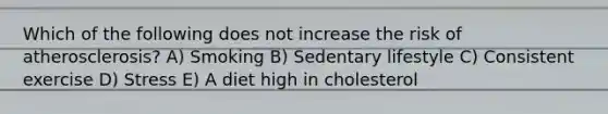 Which of the following does not increase the risk of atherosclerosis? A) Smoking B) Sedentary lifestyle C) Consistent exercise D) Stress E) A diet high in cholesterol