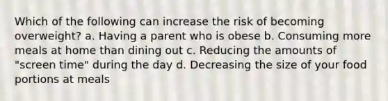 Which of the following can increase the risk of becoming overweight? a. Having a parent who is obese b. Consuming more meals at home than dining out c. Reducing the amounts of "screen time" during the day d. Decreasing the size of your food portions at meals