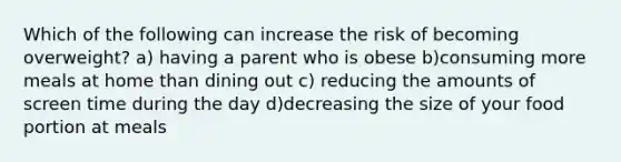 Which of the following can increase the risk of becoming overweight? a) having a parent who is obese b)consuming more meals at home than dining out c) reducing the amounts of screen time during the day d)decreasing the size of your food portion at meals