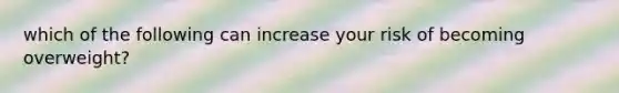 which of the following can increase your risk of becoming overweight?