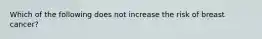 Which of the following does not increase the risk of breast cancer?