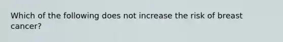 Which of the following does not increase the risk of breast cancer?