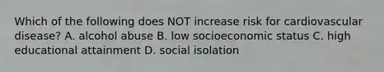 Which of the following does NOT increase risk for cardiovascular disease? A. alcohol abuse B. low socioeconomic status C. high educational attainment D. social isolation