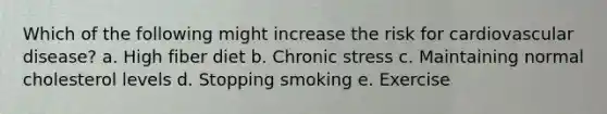 Which of the following might increase the risk for cardiovascular disease? a. High fiber diet b. Chronic stress c. Maintaining normal cholesterol levels d. Stopping smoking e. Exercise