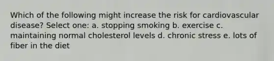 Which of the following might increase the risk for cardiovascular disease? Select one: a. stopping smoking b. exercise c. maintaining normal cholesterol levels d. chronic stress e. lots of fiber in the diet