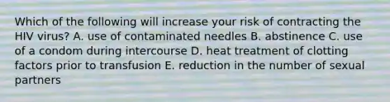 Which of the following will increase your risk of contracting the HIV virus? A. use of contaminated needles B. abstinence C. use of a condom during intercourse D. heat treatment of clotting factors prior to transfusion E. reduction in the number of sexual partners