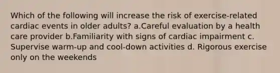 Which of the following will increase the risk of exercise-related cardiac events in older adults? a.Careful evaluation by a health care provider b.Familiarity with signs of cardiac impairment c. Supervise warm-up and cool-down activities d. Rigorous exercise only on the weekends