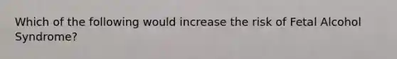 Which of the following would increase the risk of Fetal Alcohol Syndrome?