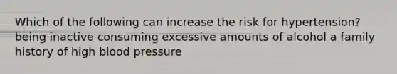 Which of the following can increase the risk for hypertension? being inactive consuming excessive amounts of alcohol a family history of high blood pressure