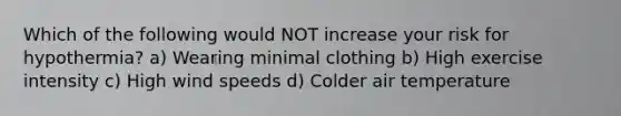 Which of the following would NOT increase your risk for hypothermia? a) Wearing minimal clothing b) High exercise intensity c) High wind speeds d) Colder air temperature