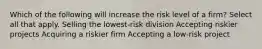 Which of the following will increase the risk level of a firm? Select all that apply. Selling the lowest-risk division Accepting riskier projects Acquiring a riskier firm Accepting a low-risk project