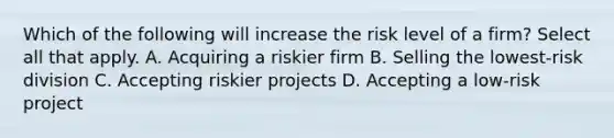 Which of the following will increase the risk level of a firm? Select all that apply. A. Acquiring a riskier firm B. Selling the lowest-risk division C. Accepting riskier projects D. Accepting a low-risk project