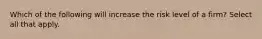 Which of the following will increase the risk level of a firm? Select all that apply.