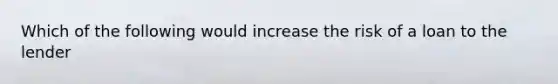 Which of the following would increase the risk of a loan to the lender