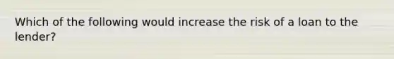 Which of the following would increase the risk of a loan to the lender?