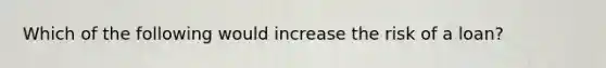 Which of the following would increase the risk of a loan?