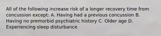 All of the following increase risk of a longer recovery time from concussion except: A. Having had a previous concussion B. Having no premorbid psychiatric history C. Older age D. Experiencing sleep disturbance