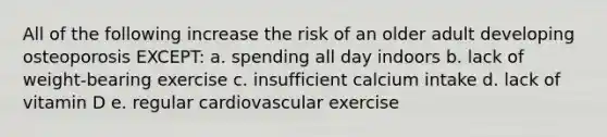 All of the following increase the risk of an older adult developing osteoporosis EXCEPT: a. spending all day indoors b. lack of weight-bearing exercise c. insufficient calcium intake d. lack of vitamin D e. regular cardiovascular exercise