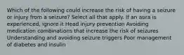 Which of the following could increase the risk of having a seizure or injury from a seizure? Select all that apply.​ If an aura is experienced, ignore it Head injury prevention Avoiding medication combinations that increase the risk of seizures Understanding and avoiding seizure triggers​ Poor management of diabetes and insulin