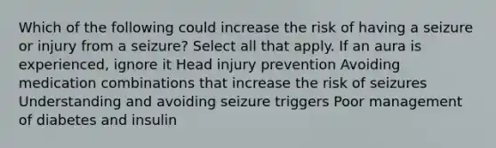 Which of the following could increase the risk of having a seizure or injury from a seizure? Select all that apply.​ If an aura is experienced, ignore it Head injury prevention Avoiding medication combinations that increase the risk of seizures Understanding and avoiding seizure triggers​ Poor management of diabetes and insulin