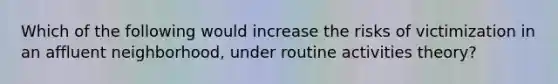Which of the following would increase the risks of victimization in an affluent neighborhood, under routine activities theory?